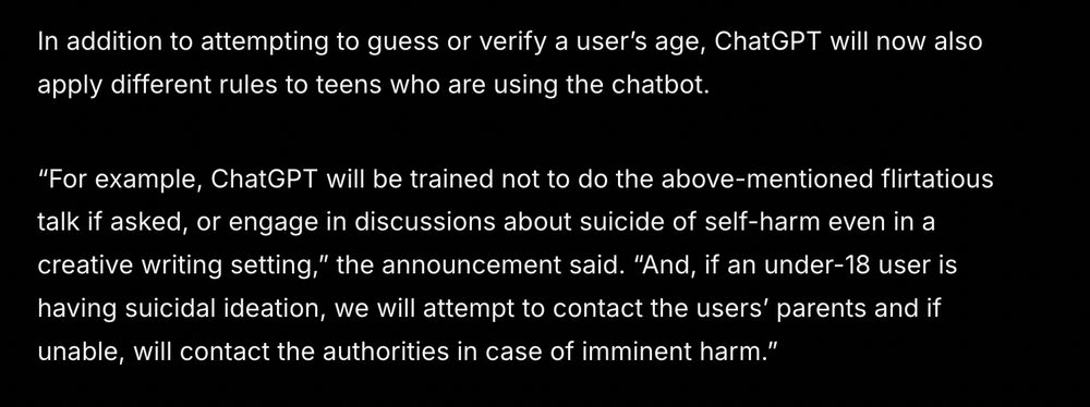 
In addition to attempting to guess or verify a user’s age, ChatGPT will now also apply different rules to teens who are using the chatbot.

“For example, ChatGPT will be trained not to do the above-mentioned flirtatious talk if asked, or engage in discussions about suicide of self-harm even in a creative writing setting,” the announcement said. “And, if an under-18 user is having suicidal ideation, we will attempt to contact the users’ parents and if unable, will contact the authorities in case of imminent harm.” 