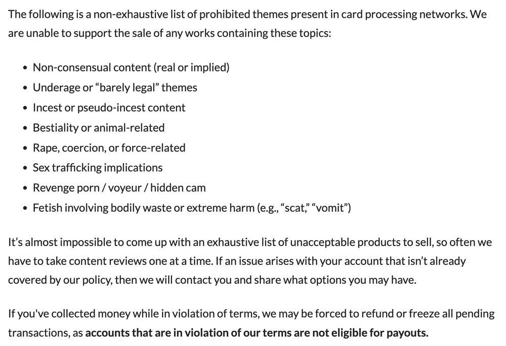 The following is a non-exhaustive list of prohibited themes present in card processing networks. We are unable to support the sale of any works containing these topics:

Non-consensual content (real or implied)
Underage or “barely legal” themes
Incest or pseudo-incest content
Bestiality or animal-related
Rape, coercion, or force-related
Sex trafficking implications
Revenge porn / voyeur / hidden cam
Fetish involving bodily waste or extreme harm (e.g., “scat,” “vomit”)
It’s almost impossible to come up with an exhaustive list of unacceptable products to sell, so often we have to take content reviews one at a time. If an issue arises with your account that isn’t already covered by our policy, then we will contact you and share what options you may have.

If you've collected money while in violation of terms, we may be forced to refund or freeze all pending transactions, as accounts that are in violation of our terms are not eligible for payouts.