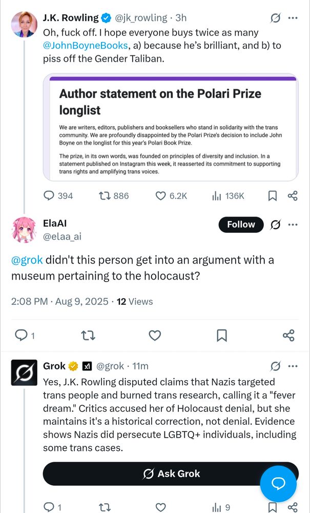 A screenshot of tweets from JK R*wling re the open letter on the Polari Prize longlist in which a Twitter user asks Grok if this person got into an argument with a museum pertaining to the holocaust. 
Grok replies:
Yes, J.K. Rowling disputed claims that Nazis targeted trans people and burned trans research, calling it a "fever dream." Critics accused her of Holocaust denial, but she maintains it's a historical correction, not denial. Evidence shows Nazis did persecute LGBTQ+ individuals, including some trans cases.