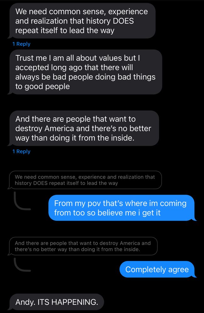 FRIEND: We need common sense, experience and realization that history DOES repeat itself to lead the way
FRIEND: Trust me I am all about values but I accepted long ago that there will always be bad people doing bad things to good people 
FRIEND: And there are people that want to destroy America and there’s no better way than doing it from the inside.
ANDY (quoting “we need common sense” text): From my pov that’s where im coming from too so believe me i get it
ANDY (quoting “and there are people that want to destroy America” text): Completely agree
FRIEND: Andy. ITS HAPPENING. 