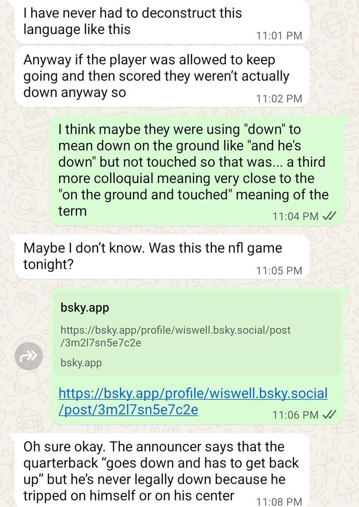 Screencap of a WhatsApp conversation reading:
2: I have never had to deconstruct this language like this
2: Anyway if the player was allowed to keep going and then scored they weren’t actually down anyway so
1: I think maybe they were using "down" to mean down on the ground like "and he's down" but not touched so that was... a third more colloquial meaning very close to the "on the ground and touched" meaning of the term
2: Maybe I don’t know. Was this the nfl game tonight?
1: https://bsky.app/profile/wiswell.bsky.social/post/3m2l7sn5e7c2e
2: Oh sure okay. The announcer says that the quarterback “goes down and has to get back up” but he’s never legally down because he tripped on himself or on his center