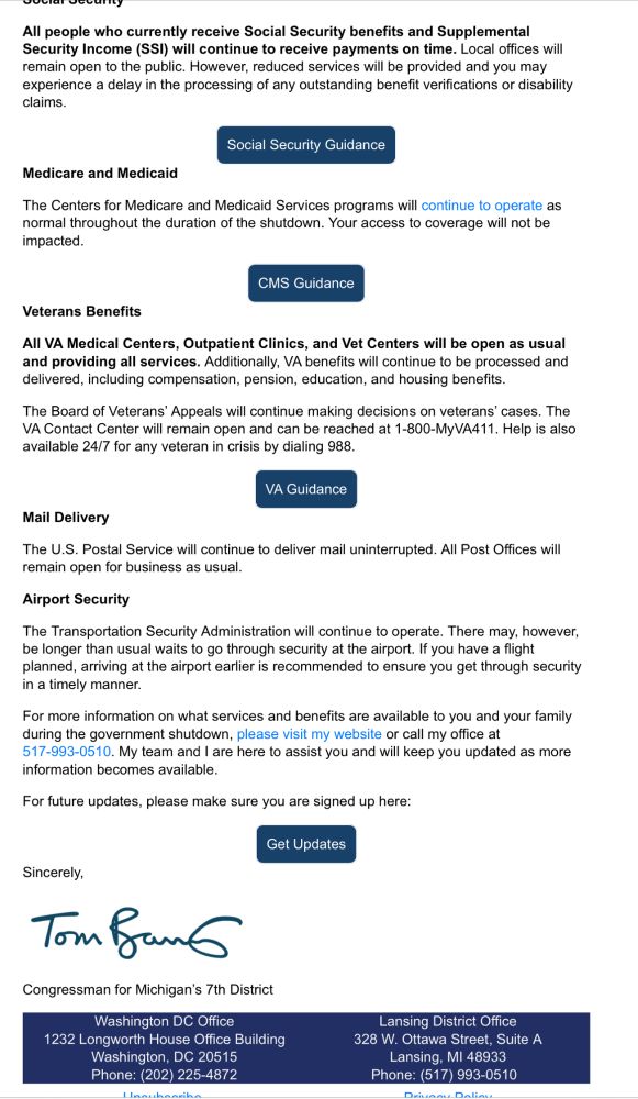 Social Security

All people who currently receive Social Security benefits and Supplemental Security Income (SSI) will continue to receive payments on time. Local offices will remain open to the public. However, reduced services will be provided and you may experience a delay in the processing of any outstanding benefit verifications or disability claims.

Social Security Guidance
Medicare and Medicaid

The Centers for Medicare and Medicaid Services programs will continue to operate as normal throughout the duration of the shutdown. Your access to coverage will not be impacted.

CMS Guidance
Veterans Benefits

All VA Medical Centers, Outpatient Clinics, and Vet Centers will be open as usual and providing all services. Additionally, VA benefits will continue to be processed and delivered, including compensation, pension, education, and housing benefits.

The Board of Veterans’ Appeals will continue making decisions on veterans’ cases. The VA Contact Center will remain open and can be reached at 1-800-MyVA411. Help is also available 24/7 for any veteran in crisis by dialing 988.

VA Guidance
Mail Delivery

The U.S. Postal Service will continue to deliver mail uninterrupted. All Post Offices will remain open for business as usual.

Airport Security

The Transportation Security Administration will continue to operate. There may, however, be longer than usual waits to go through security at the airport. If you have a flight planned, arriving at the airport earlier is recommended to ensure you get through security in a timely manner.

For more information on what services and benefits are available to you and your family during the government shutdown, please visit my website or call my office at 517-993-0510. My team and I are here to assist you and will keep you updated as more information becomes available.

For future updates, please make sure you are signed up here:

Get Updates
Sincerely,  

Tom Barrett

 

Congressman for Michigan’s 7th District 
