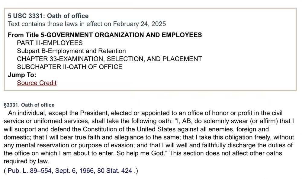 Screenshot of title 5 USC 3331 oath of office:

§3331. Oath of office
An individual, except the President, elected or appointed to an office of honor or profit in the civil service or uniformed services, shall take the following oath: "I, AB, do solemnly swear (or affirm) that I will support and defend the Constitution of the United States against all enemies, foreign and domestic; that I will bear true faith and allegiance to the same; that I take this obligation freely, without any mental reservation or purpose of evasion; and that I will well and faithfully discharge the duties of the office on which I am about to enter. So help me God." This section does not affect other oaths required by law.
( Pub. L. 89–554, Sept. 6, 1966, 80 Stat. 424 .)
