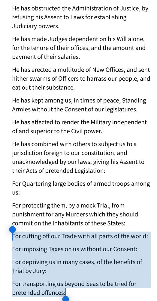 Screenshot from the text of the Declatation of Independence with the last 4 lines highlighted:

He has obstructed the Administration of Justice, by refusing his Assent to Laws for establishing Judiciary powers.

He has made Judges dependent on his Will alone, for the tenure of their offices, and the amount and payment of their salaries.

He has erected a multitude of New Offices, and sent hither swarms of Officers to harrass our people, and eat out their substance.

He has kept among us, in times of peace, Standing Armies without the Consent of our legislatures.

He has affected to render the Military independent of and superior to the Civil power.

He has combined with others to subject us to a jurisdiction foreign to our constitution, and unacknowledged by our laws; giving his Assent to their Acts of pretended Legislation:

For Quartering large bodies of armed troops among us:

For protecting them, by a mock Trial, from punishment for any Murders which they should commit on the Inhabitants of these States:

For cutting off our Trade with all parts of the world:

For imposing Taxes on us without our Consent:

For depriving us in many cases, of the benefits of Trial by Jury:

For transporting us beyond Seas to be tried for pretended offences: