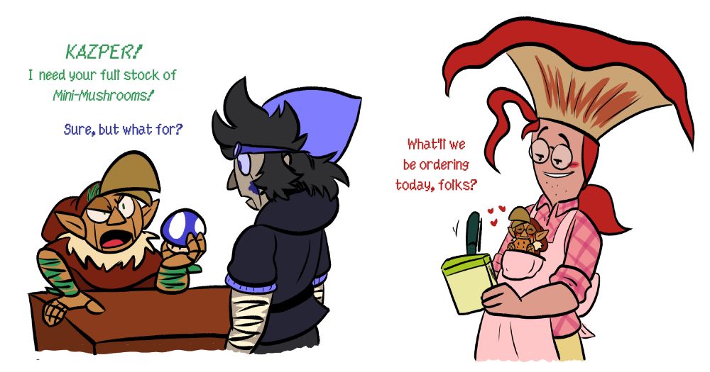 Panel 1: Willow is leaned over a desk holding a mini-mushroom and yelling "KAZPER! I need your full stock of Mini-Mushrooms!" To which Kazper says, "Sure, but what for?
Panel 2: Swee is writing in a notepad asking "What'll we be ordering today, folks?", grinning while a tiny Willow eats a cookie in his apron pocket.