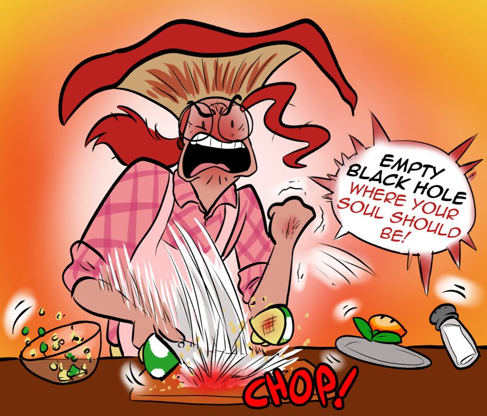 He SLAMS down his knife with a big CHOP, everything on the counter goes flying as he clenches a fist in rage, shouting "EMPTY BLACK HOLE WHERE YOUR SOUL SHOULD BE!"