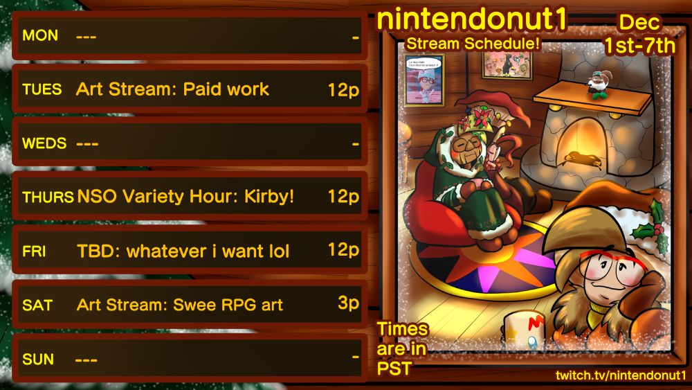 nintendonut1's stream schedule for the week of Dec 1st. Art Stream: Paid work on Tuesday at noon, NSO Variety Hour: Kirby! on Wednesday at noon, TBD: whatever I want lol on Friday at noon, and Art Stream: Swee RPG art on Saturday at 3pm. Times are in PST.