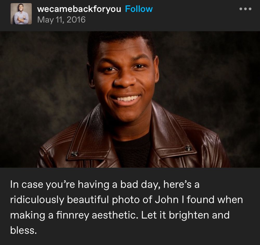 A screenshot of a tumblr post by wecamebackforyou dated May 11, 2016. It has a picture of John Boyega in his Finn costume, smiling. Captioned: In case you’re having a bad day, here’s a ridiculously beautiful photo of John I found when making a finnrey aesthetic. Let it brighten and bless.