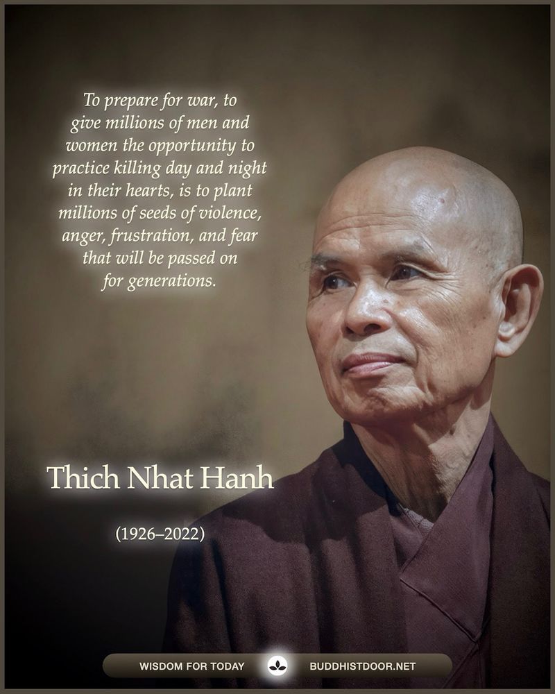 To prepare for war, to give millions of men and women the opportunity to practice killing day and night in their hearts, is to plant millions of seeds of violence, anger, frustration, and fear that will be passed on for generations. — Thich Nhat Hanh (1926–2022)
