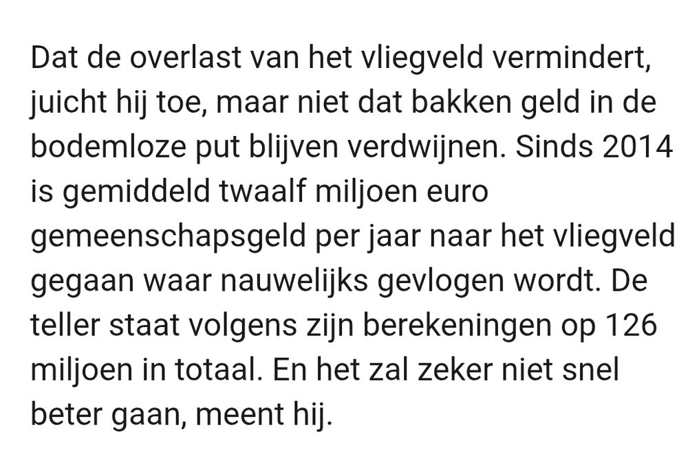 Dat de overlast van het vliegveld vermindert, juicht hij toe, maar niet dat bakken geld in de bodemloze put blijven verdwijnen. Sinds 2014 is gemiddeld twaalf miljoen euro gemeenschapsgeld per jaar naar het vliegveld gegaan waar nauwelijks gevlogen wordt. De teller staat volgens zijn berekeningen op 126 miljoen in totaal. En het zal zeker niet snel beter gaan, meent hij.