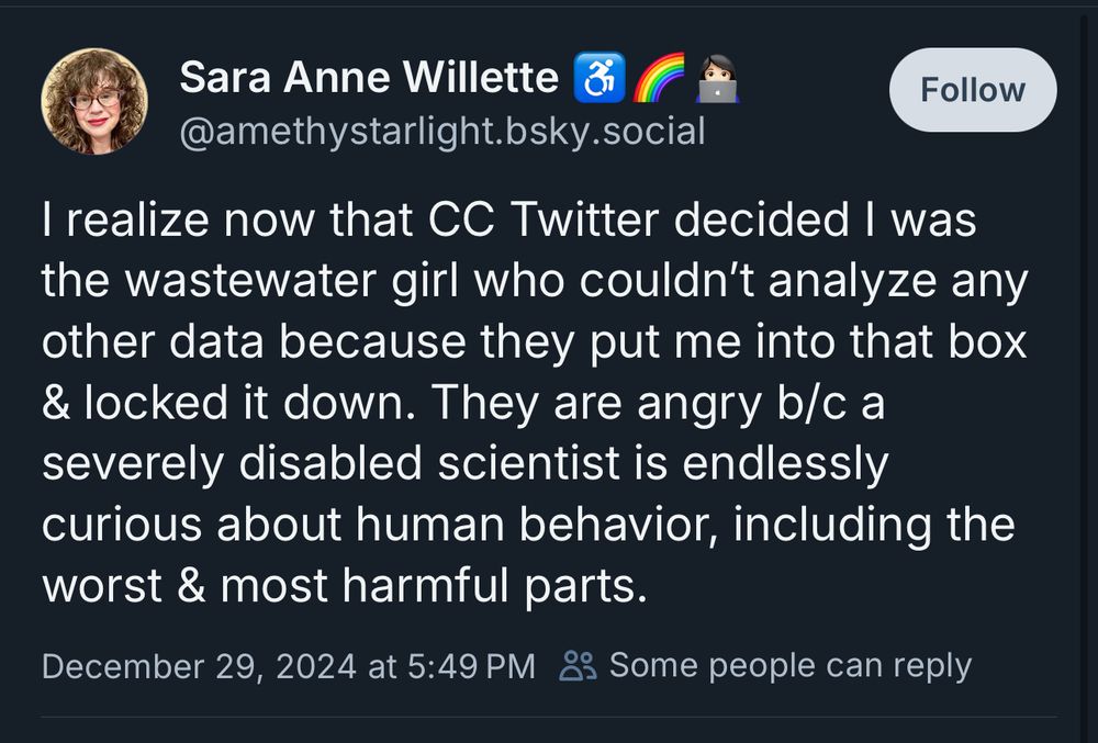 Skeet from Sara Anne Willette (@amethystarlight.bsky.social) "I realize now that CC Twitter decided I was the wastewater girl who couldn't analyze any other data because they put me into that box & locked it down. They are angry b/c a severely disabled scientist is endlessly curious about human behavior, including the worst & most harmful parts."
