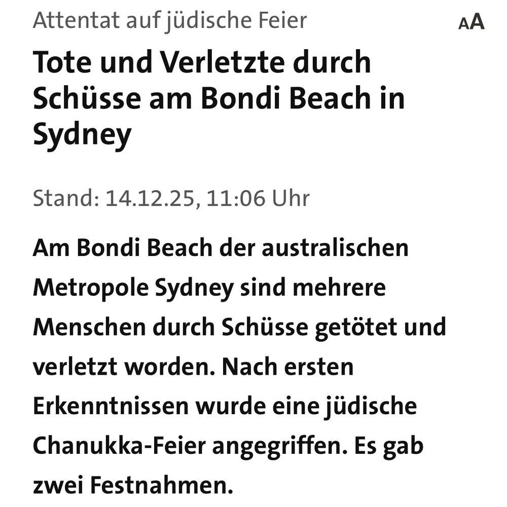 Screenshot Tagesschau: Attentat auf jüdische Feier
Tote und Verletzte durch Schüsse am Bondi Beach in
Sydney
Stand: 14.12.25, 11:06 Uhr
Am Bondi Beach der australischen Metropole Sydney sind mehrere Menschen durch Schüsse getötet und verletzt worden. Nach ersten Erkenntnissen wurde eine jüdische Chanukka-Feier angegriffen. Es gab zwei Festnahmen.