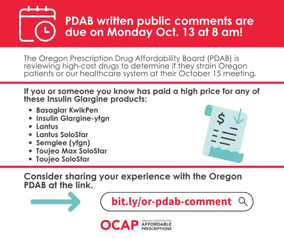 A red rectangle at the top of the page with a white icon of a calendar with a clock and text that says PDAB public comments are due on Monday Oct, 13 at 8 am! Below is a light blue icon of a paper with a dollar sign and a down arrow. White background with black text says The Oregon Prescription Drug Affordability Board (PDAB) is reviewing high-cost drugs to determine if they strain Oregon patients or our healthcare system at their October 15 meeting. If you or someone you know has paid a high price for any of these Insulin Glargine products:
Basaglar KwikPen
Insulin Glargine-yfgn
Lantus
Lantus SoloStar
Semglee (yfgn)
Toujeo Max SoloStar
Toujeo SoloStar
Consider sharing you experience with the Oregon PDAB at the link. 
A teal arrow points to the right. An icon of an internet search bar with red text that says: bit.ly/or-pdab-comment