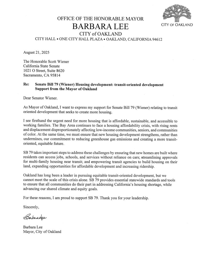 Dear Senator Wiener. As Mayor of Oakland, I want to express my support for Senate Bill 79 (Wiener) relating to transit oriented development that seeks to create more housing. I see firsthand the urgent need for more housing that is affordable, sustainable, and accessible to working families. The Bay Area continues to face a housing affordability crisis, with rising rents and displacement disproportionately affecting low-income communities, seniors, and communities of color. At the same time, we must ensure that new housing development strengthens, rather than undermines, our commitment to reducing greenhouse gas emissions and creating a more transit-oriented, equitable future. SB 79 takes important steps to address these challenges by ensuring that new homes are built where residents can access jobs, schools, and services without reliance on cars; streamlining approvals for multi-family housing near transit; and empowering transit agencies to build housing on their land, expanding opportunities for affordable development and increasing ridership. Oakland has long been a leader in pursuing equitable transit-oriented development, but we cannot meet the scale of this crisis alone. SB 79 provides essential statewide standards and tools to ensure that all communities do their part in addressing California's housing shortage, while advancing our shared climate and equity goals. For these reasons, I am proud to support SB 79. Thank you for your leadership. Sincerely, Babredge Barbara Lee Mayor, City of Oakland