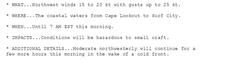 * WHAT...Northwest winds 15 to 20 kt with gusts up to 25 kt.

* WHERE...The coastal waters from Cape Lookout to Surf City.

* WHEN...Until 7 AM EST this morning.

* IMPACTS...Conditions will be hazardous to small craft.

* ADDITIONAL DETAILS...Moderate northwesterly will continue for a
few more hours this morning in the wake of a cold front.