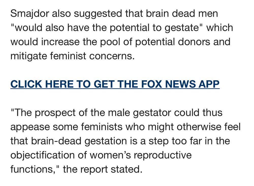 Smajdor also suggested that brain dead men
"would also have the potential to gestate" which would increase the pool of potential donors and mitigate feminist concerns.
CLICK HERE TO GET THE FOX NEWS APP
"The prospect of the male gestator could thus appease some feminists who might otherwise feel that brain-dead gestation is a step too far in the objectification of women's reproductive functions," the report stated.