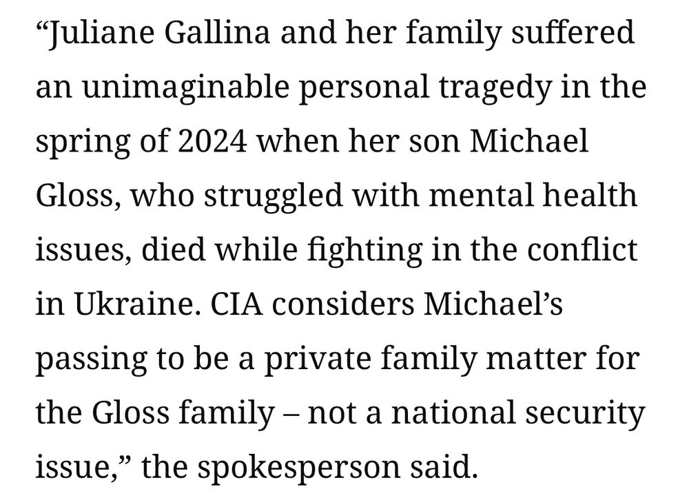 Text from the article. It reads:

"Juliane Gallina and her family suffered an unimaginable personal tragedy in the spring of 2024 when her son Michael Gloss, who struggled with mental health issues, died while fighting in the conflict in Ukraine. CIA considers Michael's passing to be a private family matter for the Gloss family - not a national security issue," the spokesperson said.