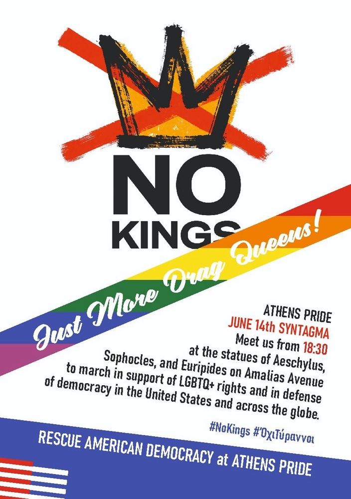 Flyer with No Kings logo and rainbow ribbon reads:

NO KINGS JUST MORE DRAG QUEENS 

Athens Pride JUNE 14th
SYNTAGMA
Meet us from 18:30 at the statues of Aeschylus, Sophocles, and Euripides on Amalias Avenue to march in support of LGBTQ+ rights and in defence of democracy in the United States and across the globe.

#NoKings #ΌχιΤύραννοι 

RESCUE AMERICAN DEMOCRACY at ATHENS PRIDE