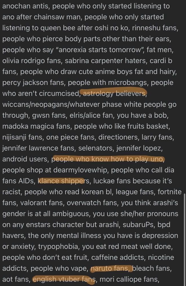 anochan antis, people who only started listening to ano after chainsaw man, people who only started listening to queen bee after oshi no ko, rinneshu fans, people who pierce body parts other than their ears, people who say "anorexia starts tomorrow", fat men, olivia rodrigo fans, sabrina carpenter haters, cardi b fans, people who draw cute anime boys fat and hairy, percy jackson fans, people with microbangs, people who aren't circumcised, astrology believers, wiccans/neopagans/whatever phase white people go through, gws fans, elris/alice fan, you have a bob, madoka magica fans, people who like fruits basket, nijisanji fans, one piece fans, directioners, larry fans, jennifer lawrence fans, selenators, jennifer lopez, android users, people who know how to play uno, people shop at dearmylovewhip, people who call dia fans AlDs, klance shippers, luckae fans because it's racist, people who read korean bl, league fans, fortnite fans, valorant fans, overwatch fans, you think arashi's gender is at all ambiguous, you use she/her pronouns on any enstars character but arashi, subaruPs, bpd havers, the only mental illness you have is depression or anxiety, trypophobia, you eat red meat well done, people who don't eat fruit, caffeine addicts, nicotine addicts, people who vape, naruto fans
bleach fans,
aot fans, english tuber fans, mori calliope fans,
