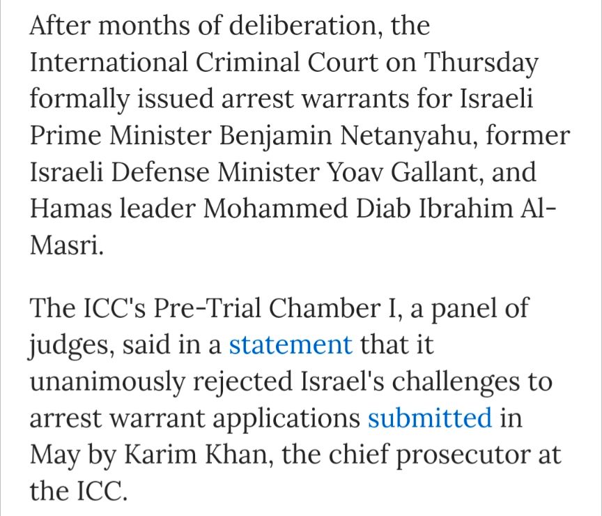 After months of deliberation, the International Criminal Court on Thursday formally issued arrest warrants for Israeli Prime Minister Benjamin Netanyahu, former Israeli Defense Minister Yoav Gallant, and Hamas leader Mohammed Diab Ibrahim Al-Masri.

The ICC's Pre-Trial Chamber I, a panel of judges, said in a statement that it unanimously rejected Israel's challenges to arrest warrant applications submitted in May by Karim Khan, the chief prosecutor at the ICC.