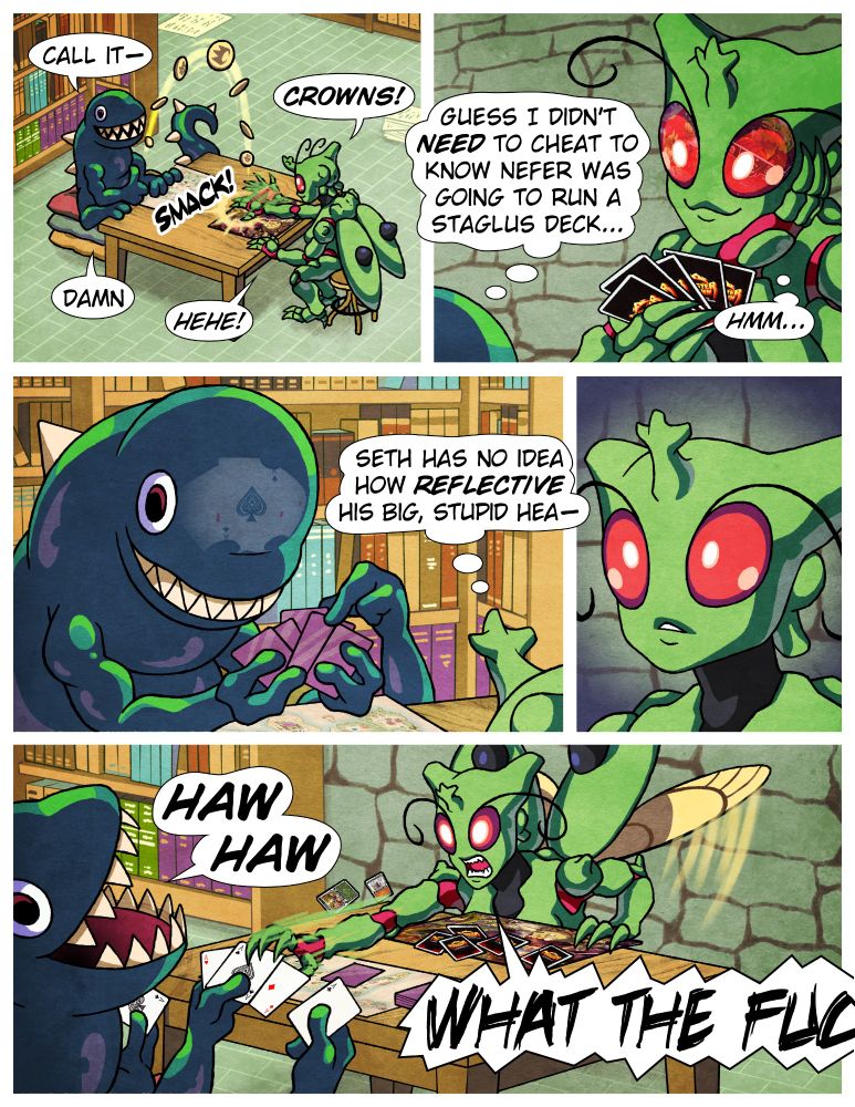 SETH (a monster snake man with eight limbs) and NEFER (a monster beetle woman) are sitting in what appears to be a castle library, setting up a Monster Crown trading card game.

Panel 1
SETH: [flipping coin] Call it-
NEFER: Crowns! [smacks the coin on the table]
SETH: Damn
NEFER: Hehe!

Panel 2
SETH: (Guess I didn't NEED to cheat to know Nefer was gonna run a Staglus deck...)
NEFER: [staring pleased at her hand of cards, two of which can clearly been seen reflected in her big bug eyes as Staglus cards] (Hmm...)

Panel 3
NEFER: (Seth has no idea how REFLECTIVE his big, stupid hea-)
SETH: [contemplating his own hand of cards, which can clearly be seen reflected on his forehead as five Aces]

Panel 4
NEFER: [staring in silence]

Panel 5
SETH: HAW HAW
NEFER: [lunging across the table to snatch his cards] WHAT THE FUC-