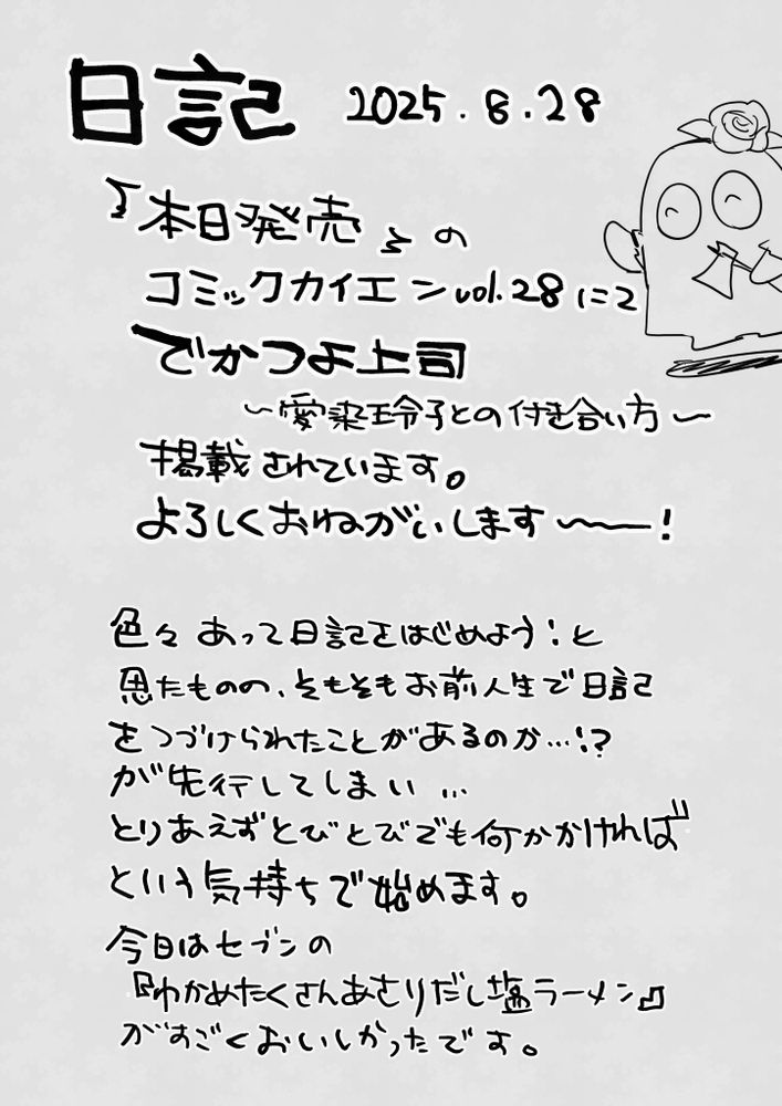 日記　2025年8月28日
本日発売のコミックカイエンVol.28にて、『でかつよ上司～愛染玲子との付き合い方～』が掲載されています。よろしくお願いします～～～！

色々あって日記を始めよう！と思ったものの、そもそもお前の人生で日記を続けられたことがあるのか……！？が先行してしまい……
とりあえずとびとびでも何か描ければという気持ちで始めます。
今日はセブンイレブンの『わかめたくさんあさりだし塩ラーメン』がすごくおいしかったです。