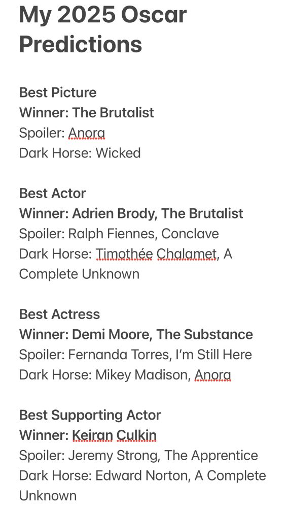 Screen shot of the OP’s 2025 Academy Award predictions. The text reads as follows:

My 2025 Oscar Predictions 

Best Picture
Winner: The Brutalist
Spoiler: Anora
Dark Horse: Wicked

Best Actor
Winner: Adrien Brody, The Brutalist
Spoiler: Ralph Fiennes, Conclave
Dark Horse: Timothée Chalamet, A Complete Unknown

Best Actress
Winner: Demi Moore, The Substance
Spoiler: Fernanda Torres, I’m Still Here
Dark Horse: Mikey Madison, Anora

Best Supporting Actor
Winner: Keiran Culkin
Spoiler: Jeremy Strong, The Apprentice
Dark Horse: Edward Norton, A Complete Unknown