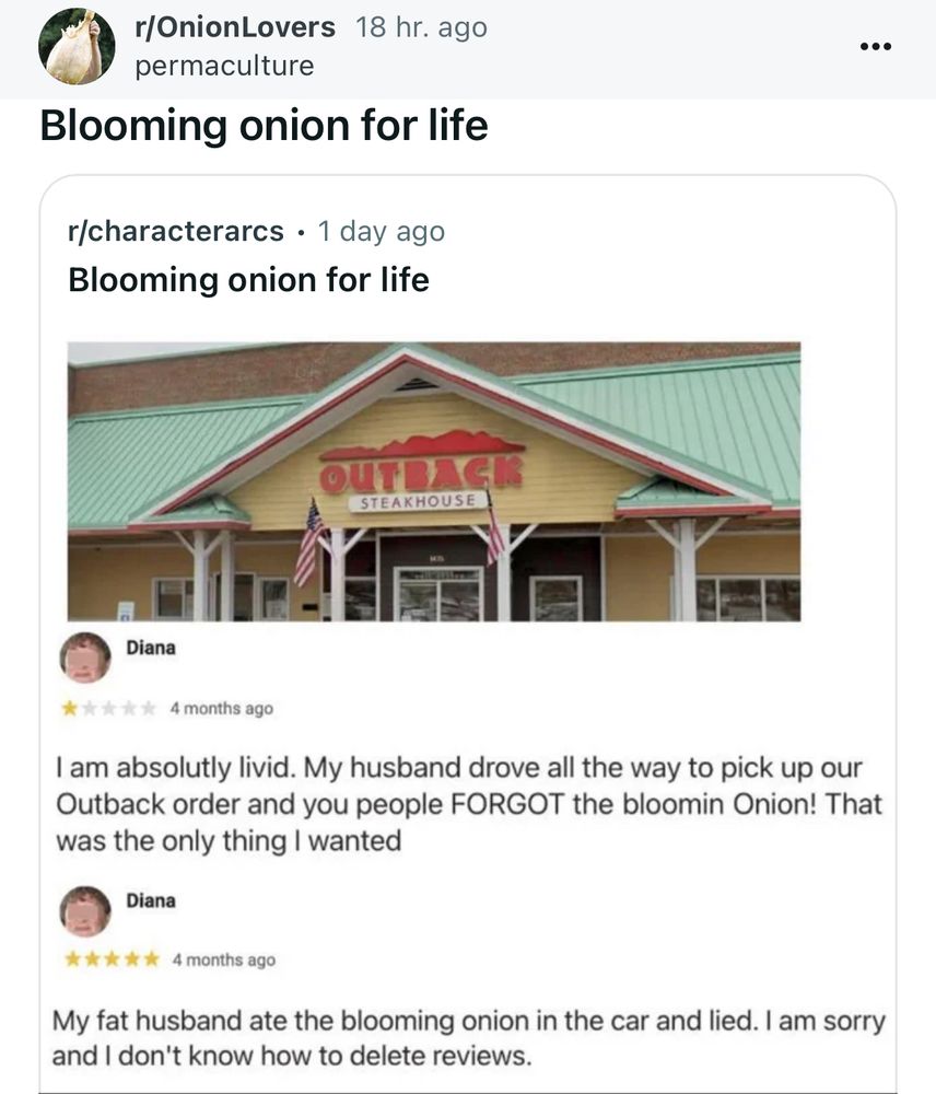 A one star review accusing Outback Steakhouse of forgetting a blooming onion in a to go order. Followed by a five star review from the same woman relaying that her fat husband ate it in the car before coming home w dinner