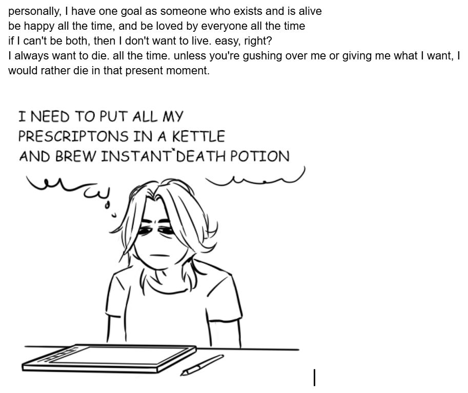 개인적으로, 저는 존재하고 살아있는 사람으로서 하나의 목표를 가지고 있습니다.
항상 행복하고, 항상 모든 사람에게 사랑받는 것
둘 다 될 수 없다면 살고 싶지 않습니다. 쉬운 일이죠?
저는 항상 죽고 싶습니다. 항상요. 당신이 제게 열광하거나 제가 원하는 것을 주지 않는 한, 저는 지금 이 순간 죽는 게 낫습니다.

(내 처방약을 모두 주전자에 넣고 즉사* 물약을 만들어야 해요)