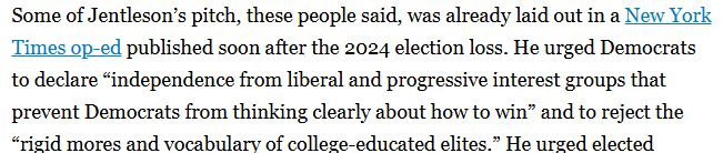 Some of Jentleson’s pitch, these people said, was already laid out in a New York Times op-ed published soon after the 2024 election loss. He urged Democrats to declare “independence from liberal and progressive interest groups that prevent Democrats from thinking clearly about how to win” and to reject the “rigid mores and vocabulary of college-educated elites.”