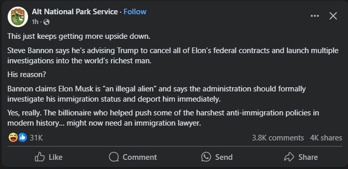 Facebook post from Alt National Park Service account, reading:
"This just keeps getting more upside down.
Steve Bannon says he’s advising Trump to cancel all of Elon’s federal contracts and launch multiple investigations into the world’s richest man.
His reason?
Bannon claims Elon Musk is “an illegal alien” and says the administration should formally investigate his immigration status and deport him immediately.
Yes, really. The billionaire who helped push some of the harshest anti-immigration policies in modern history… might now need an immigration lawyer."