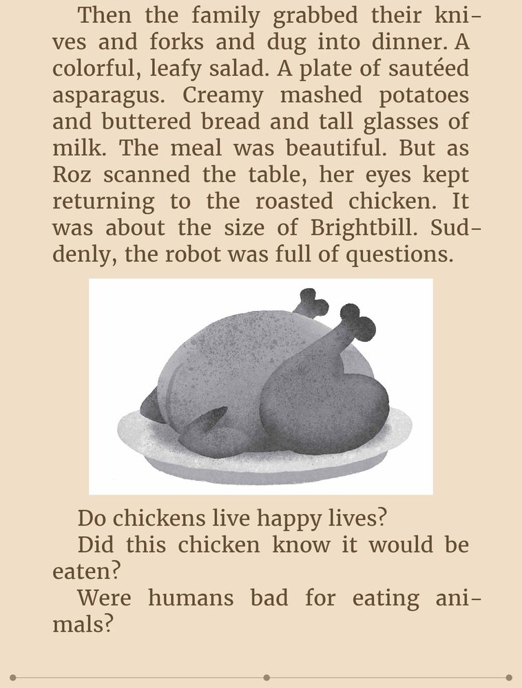 Then the family grabbed their knives and forks and dug into dinner. A colorful, leafy salad. A plate of sautéed asparagus. Creamy mashed potatoes and buttered bread and tall glasses of milk. The meal was beautiful. But as Roz scanned the table, her eyes kept returning to the roasted chicken. It was about the size of Brightbill. Suddenly, the robot was full of questions.
(a drawing of a roast chicken)
Do chickens live happy lives?
Did this chicken know it would be eaten?
Were humans bad for eating animals?