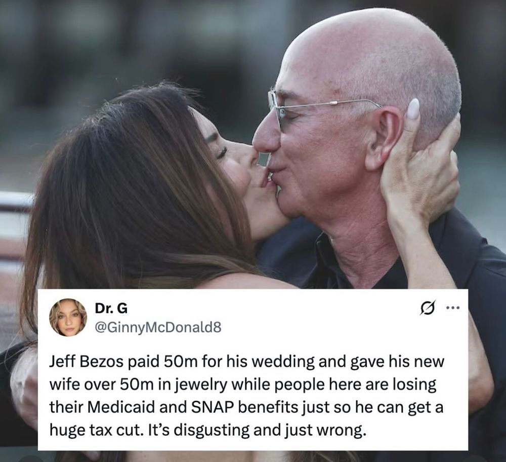 Pic of Bezos and wife. 

Overlaid on the image is a tweet from a user named "Dr. G" with the handle "@GinnyMcDonald8." The tweet reads:

"Jeff Bezos paid 50m for his wedding and gave his new wife over 50m in jewelry while people here are losing their Medicaid and SNAP benefits just so he can get a huge tax cut. It’s disgusting and just wrong.” 
