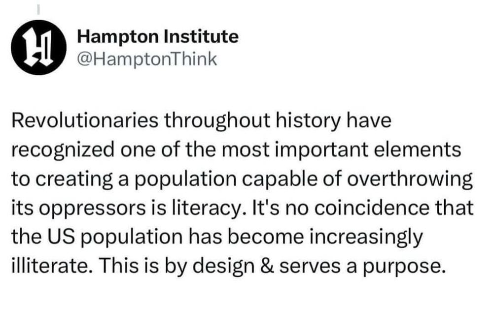 Screenshot of a tweet from Hampton Institute that says: Revolutionaries throughout history have recognized one of the most important elements to creating a population capable of overthrowing its oppressors is literacy. It's no coincidence that the US population has become increasingly illiterate. This is by design & serves a purpose.