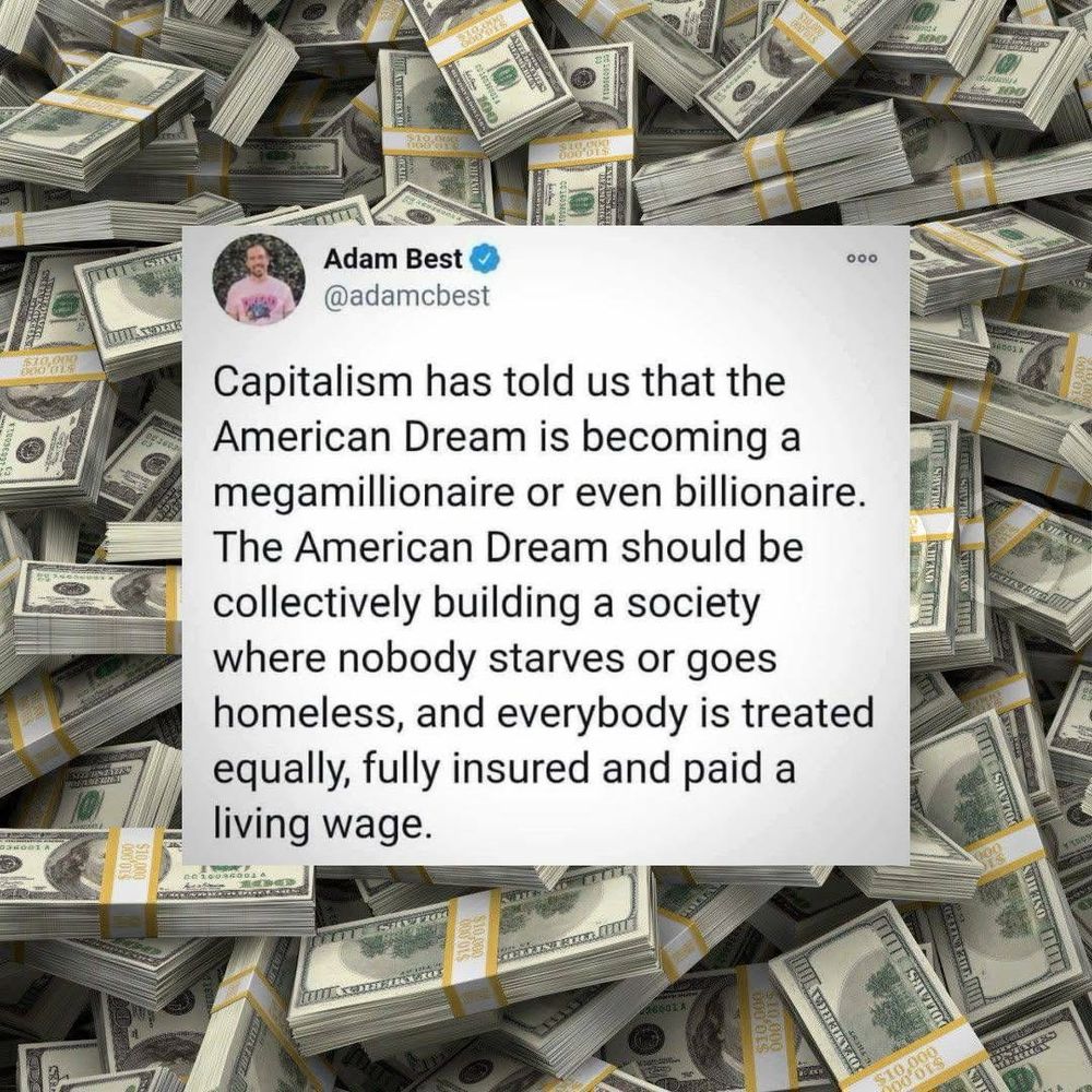 Capitalism has told us that the American Dream is becoming a megamillionaire or even billionaire. The American Dream should be collectively building a society where nobody starves or goes homeless, and everybody is treated equally, fully insured and paid a living wage. 