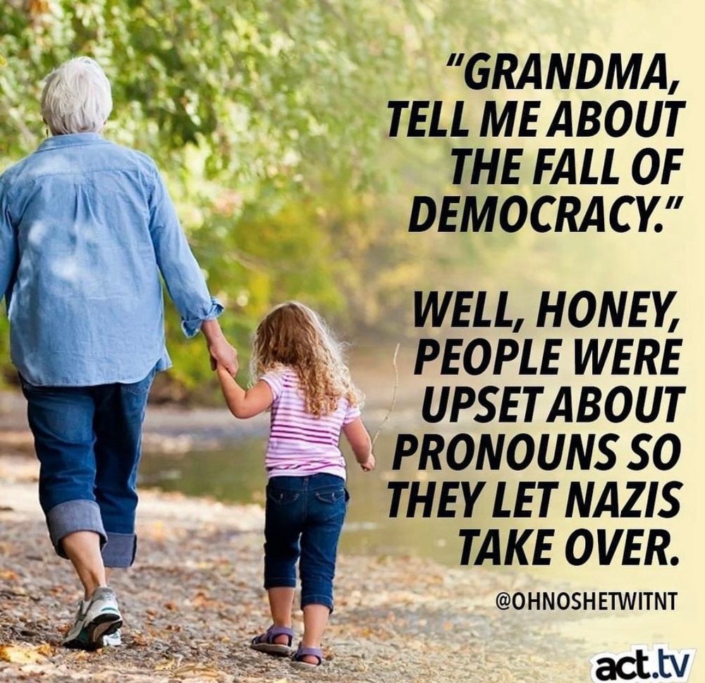 The image shows an older person and a child walking hand in hand along a path near a body of water. The older person is wearing a blue shirt and jeans, while the child is wearing a pink-striped top and jeans. The background is lush with greenery, suggesting a natural, outdoor setting.

On the right side, there is text that reads:

"Grandma, tell me about the fall of democracy."
"Well, honey, people were upset about pronouns so they let Nazis take over."

At the bottom, there is a Twitter handle "@OHNOSHETWITNT" and a logo for "act.tv."