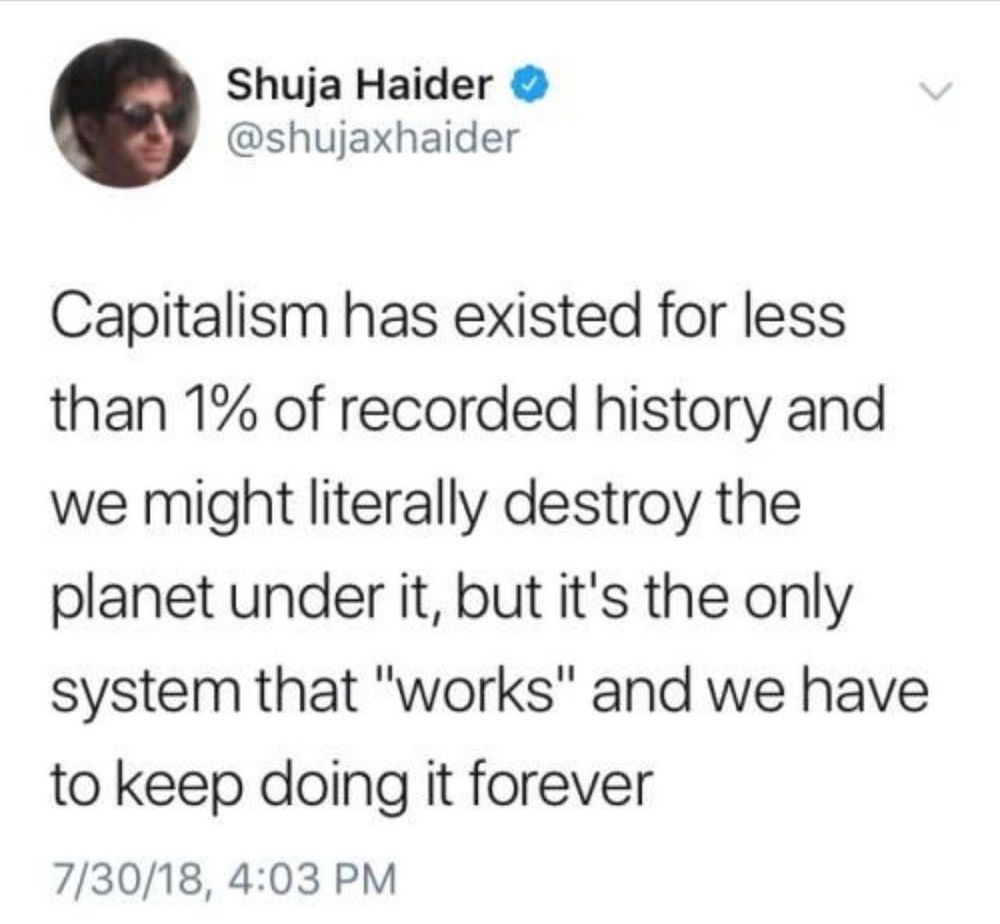 Capitalism has existed for less than 1% of recorded history and we might literally destroy the planet under it, but it's the only system that "works" and we have to keep doing it forever
