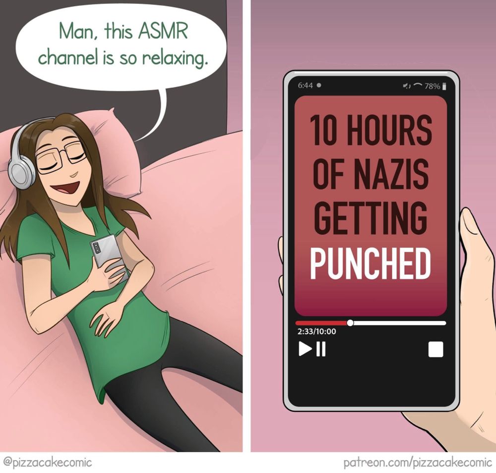 The image is a two-panel comic.

In the first panel, a person is lying on a pink couch wearing headphones and holding a smartphone. They appear relaxed and happy, with a speech bubble that says, "Man, this ASMR channel is so relaxing."

In the second panel, the phone screen is visible, showing a video titled "10 HOURS OF NAZIS GETTING PUNCHED." The video is 2 hours and 33 minutes into the 10-hour duration. 
