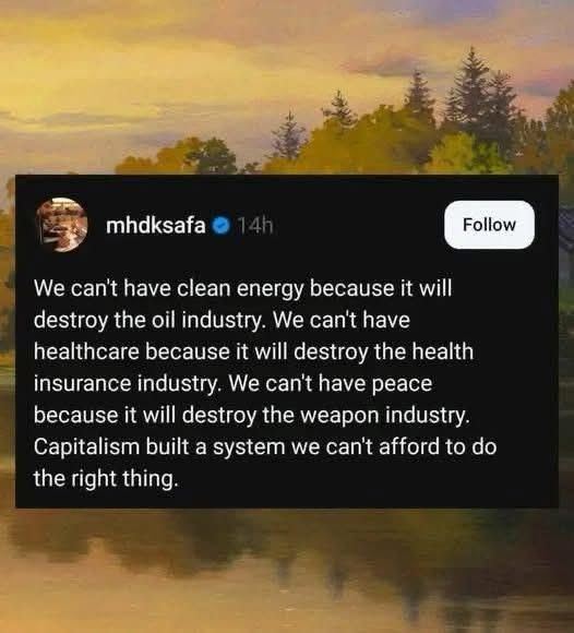 We can't have clean energy because it will destroy the oil industry. We can't have healthcare because it will destroy the health insurance industry. We can't have peace because it will destroy the weapon industry.
Capitalism built a system we can't afford to do the right thing.