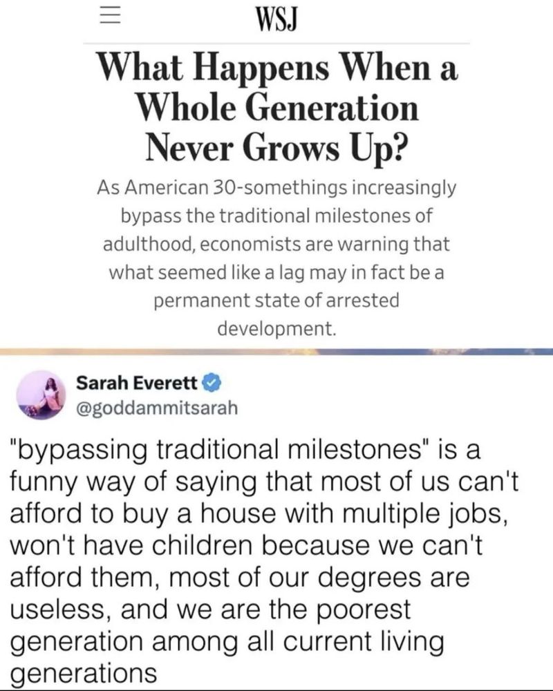 The image is a combination of a newspaper headline and a social media post.
1. Newspaper Headline:
   - Source: WSJ (Wall Street Journal)
   - Title: "What Happens When a Whole Generation Never Grows Up?"
   - Content: As American 30-somethings increasingly bypass the traditional milestones of adulthood, economists are warning that what seemed like a lag may in fact be a permanent state of arrested development.
2. Social Media Post:
   - User: Sarah Everett
   - Handle: @goddammit­sarah
   - Content: "bypassing traditional milestones" is a funny way of saying that most of us can't afford to buy a house with multiple jobs, won't have children because we can't afford them, most of our degrees are useless, and we are the poorest generation among all current living generations