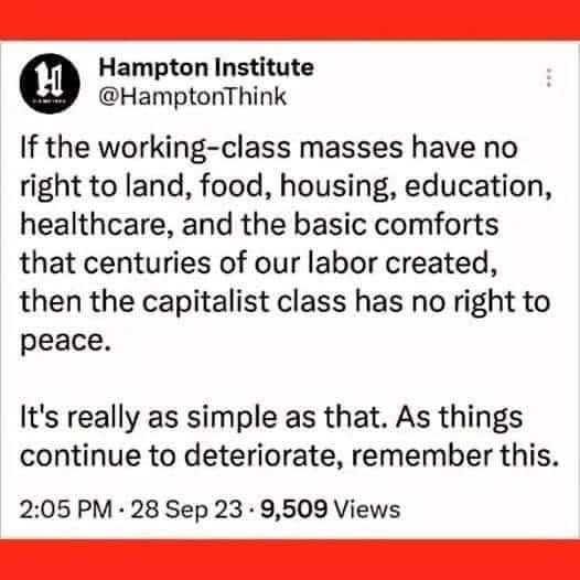 If the working-class masses have no right to land, food, housing, education, healthcare, and the basic comforts that centuries of our labor created, then the capitalist class has no right to peace.
It's really as simple as that. As things continue to deteriorate, remember this.
