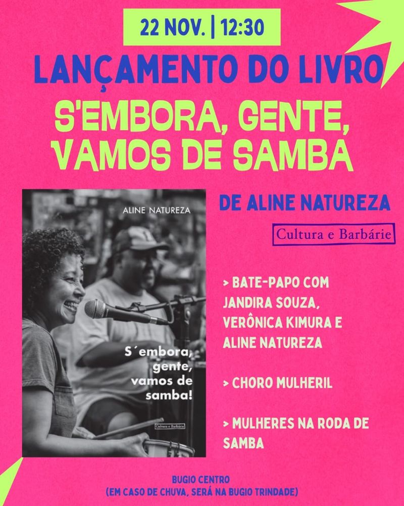 Cartaz em cores vibrantes com foto da capa do livro em preto e branco. A capa traz a foto da Jandira Souza, uma mulher negra, cantando e tocando tamborim. 
Os informações do cartaz: 

LANÇAMENTO DO LIVRO 
S'EMBORA, GENTE, VAMOS DE SAMBA! 
DE ALINE NATUREZA

> BATE-PAPO COM JANDIRA SOUZZ, VERÔNICA KIMURA E ALINE NATUREZA 
> CHORO MULHERIL
> MULHERE NA RODA DE SAMBA

BUGIO CENTRO
(EM CASO DE CHUVA, SERÁ NA BUGIO TRINDADE)