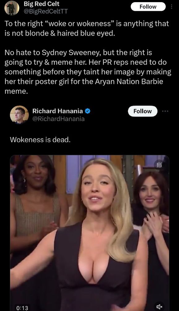 A tweet by @RichardHanania reading "Wokeness is dead." alongside a 13 second clip of Sweeney on SNL. She is wearing a black dress with a plunging neckline, showing a large amount of cleavage. This tweet is quoted by twitter user @BigRedCeltTT who writes: "To the right “woke or wokeness” is anything that is not blonde & haired blue eyed. 

No hate to Sydney Sweeney, but the right is going to try & meme her. Her PR reps need to do something before they taint her image by making her their poster girl for the Aryan Nation Barbie meme."