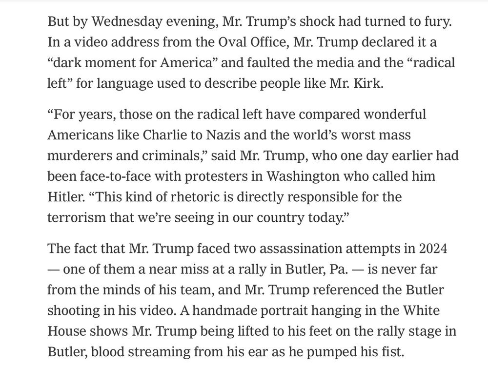 But by Wednesday evening, Mr. Trump's shock had turned to fury. In a video address from the Oval Office, Mr. Trump declared it a
"dark moment for America" and faulted the media and the "radical left" for language used to describe people like Mr. Kirk.

"For years, those on the radical left have compared wonderful Americans like Charlie to Nazis and the world's worst mass murderers and criminals," said Mr. Trump, who one day earlier had been face-to-face with protesters in Washington who called him Hitler. "This kind of rhetoric is directly responsible for the terrorism that we're seeing in our country today."

The fact that Mr. Trump faced two assassination attempts in 2024
— one of them a near miss at a rally in Butler, Pa. - is never far from the minds of his team, and Mr. Trump referenced the Butler shooting in his video. A handmade portrait hanging in the White House shows Mr. Trump being lifted to his feet on the rally stage in Butler, blood streaming from his ear as he pumped his fist.