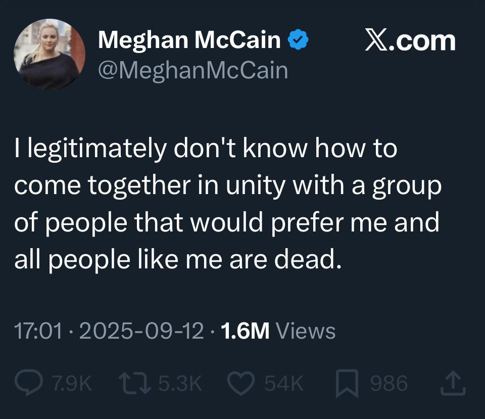 Social media post by Meghan McCain @MeghanMcCain:

I legitimately don't know how to come together in unity with a group of people that would prefer me and all people like me are dead.

17:01
2025-09-12
1.6M Views
7.9K comments
5.3K reposts
54K likes
986 saves