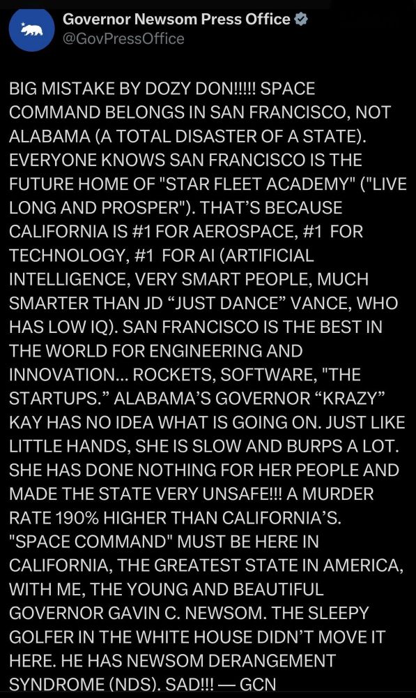 Social media post by Governor Newsom Press Office (verified), @GovPressOffice

BIG MISTAKE BY DOZY DON!!!!! SPACE COMMAND BELONGS IN SAN FRANCISCO, NOT ALABAMA (A TOTAL DISASTER OF A STATE).
EVERYONE KNOWS SAN FRANCISCO IS THE FUTURE HOME OF "STAR FLEET ACADEMY" ("LIVE LONG AND PROSPER"). THAT'S BECAUSE CALIFORNIA IS #1 FOR AEROSPACE, #1 FOR TECHNOLOGY, #1 FOR AI (ARTIFICIAL INTELLIGENCE, VERY SMART PEOPLE, MUCH SMARTER THAN JD "JUST DANCE" VANCE, WHO HAS LOW IQ). SAN FRANCISCO IS THE BEST IN THE WORLD FOR ENGINEERING AND INNOVATION... ROCKETS, SOFTWARE, "THE STARTUPS." ALABAMA'S GOVERNOR "KRAZY" KAY HAS NO IDEA WHAT IS GOING ON. JUST LIKE LITTLE HANDS, SHE IS SLOW AND BURPS A LOT.
SHE HAS DONE NOTHING FOR HER PEOPLE AND MADE THE STATE VERY UNSAFE!!! A MURDER RATE 190% HIGHER THAN CALIFORNIA'S.
"SPACE COMMAND" MUST BE HERE IN CALIFORNIA, THE GREATEST STATE IN AMERICA, WITH ME, THE YOUNG AND BEAUTIFUL GOVERNOR GAVIN C. NEWSOM. THE SLEEPY GOLFER IN THE WHITE HOUSE DIDN'T MOVE IT HERE. HE HAS NEWSOM DERANGEMENT SYNDROME (NDS). SAD!!! - GCN