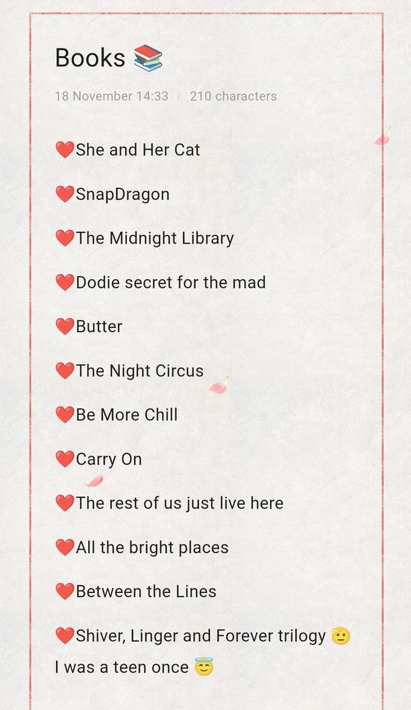 A list of books:
❤️She and Her Cat
❤️SnapDragon
❤️The Midnight Library
❤️Dodie secret for the mad
❤️Butter
❤️The Night Circus
❤️Be More Chill
❤️Carry On
❤️The rest of us just live here
❤️All the bright places
❤️Between the Lines
❤️Shiver, Linger and Forever trilogy 🫡 I was a teen once 😇