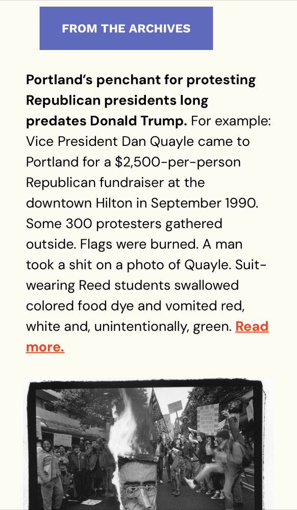 Screencap from a Willamette Week email says: “From the Archives—Portland’s penchant for protesting Republican presidents long predates Donald Trump. For example: Vice President Dan Quayle came to Portland for a $2,500-per-person Republican fundraiser at the downtown Hilton in September 1990. Some 300 protesters gathered outside. Flags were burned. A man took a shit on a photo of Quayle. Suit-wearing Reed students swallowed colored food dye and vomited red, white and, unintentionally, green. Read more.”
