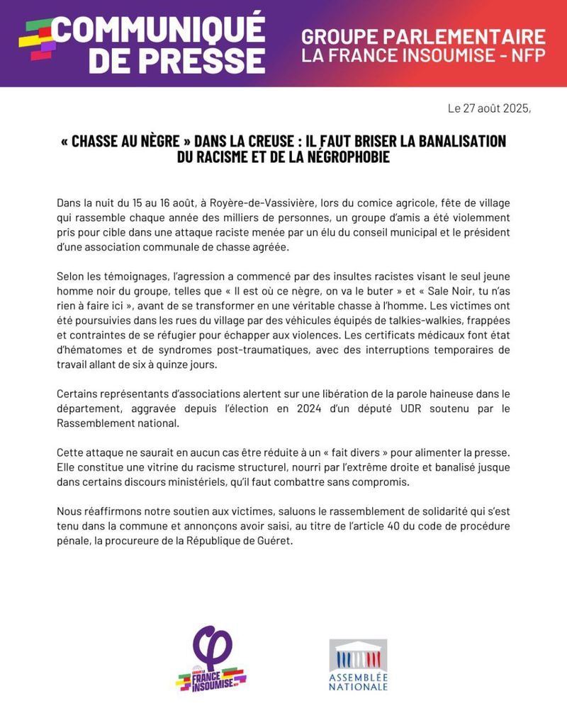 Communiqué de presse du groupe parlementaire La France insoumise - NFP, daté du 27 août 2025. Le titre en majuscules : « CHASSE AU NÈGRE » DANS LA CREUSE : IL FAUT BRISER LA BANALISATION DU RACISME ET DE LA NÉGROPHOBIE. Le texte relate une violente agression raciste survenue dans la nuit du 15 au 16 août à Royère-de-Vassivière, lors d’un comice agricole, contre un jeune homme noir pris pour cible par un élu municipal et le président d’une association de chasse. Le communiqué décrit des insultes racistes, une véritable « chasse à l’homme » et des violences ayant entraîné des traumatismes et des arrêts de travail. Il souligne la banalisation du racisme structurel, aggravée par la libération de la parole haineuse depuis l’élection d’un député UDR en 2024, soutenu par le Rassemblement national. Le texte affirme que cette attaque ne peut être réduite à un « fait divers » et doit être combattue sans compromis. Le groupe LFI exprime son soutien aux victimes, salue le rassemblement de solidarité tenu dans la commune et annonce avoir saisi la procureure de la République de Guéret, au titre de l’article 40 du code de procédure pénale. En bas figurent les logos de La France insoumise et de l’Assemblée nationale.