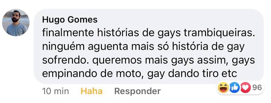 captura de tela de um comentário no facebook, do usuário hugo gomes, que diz: "finalmente histórias de gays trambiqueiras. ninguém aguenta mais só história de gay sofrendo. queremos mais gays assim, gays empinando de moto, gay dando tiro etc"
no momento da captura, o comentário contava com 96 reações entre 😂, 👍🏻 e ❤